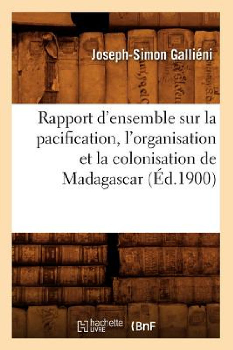 Rapport d'Ensemble Sur La Pacification, l'Organisation Et La Colonisation de Madagascar (Éd.1900) by Gallieni J S