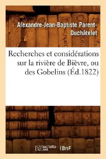 Recherches Et Considérations Sur La Rivière de Bièvre, Ou Des Gobelins (Éd.1822) by Alexandre-Jean-Baptis Parent-Duchâtelet
