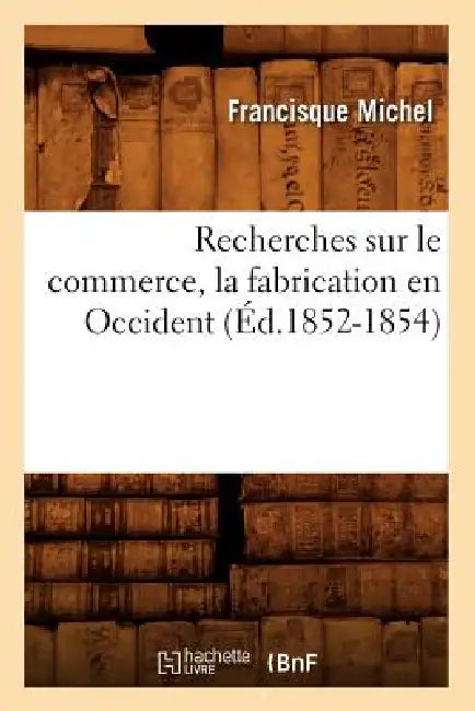Recherches Sur Le Commerce, La Fabrication En Occident (Éd.1852-1854) by Francisque Michel