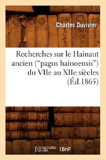 Recherches Sur Le Hainaut Ancien (Pagus Hainoensis) Du Viie Au Xiie Siècles (Éd.1865) by Charles Duvivier
