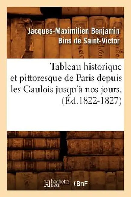 Tableau Historique Et Pittoresque de Paris Depuis Les Gaulois Jusqu'à Nos Jours. (Éd.1822-1827) by Jacques-Maximilien Benjami Saint-Victor