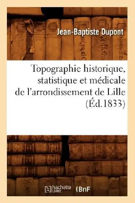 Topographie Historique, Statistique Et Médicale de l'Arrondissement de Lille (Éd.1833) by Jean-Baptiste DuPont