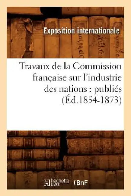 Travaux de la Commission Française Sur l'Industrie Des Nations: Publiés (Éd.1854-1873) by Exposition Internationale