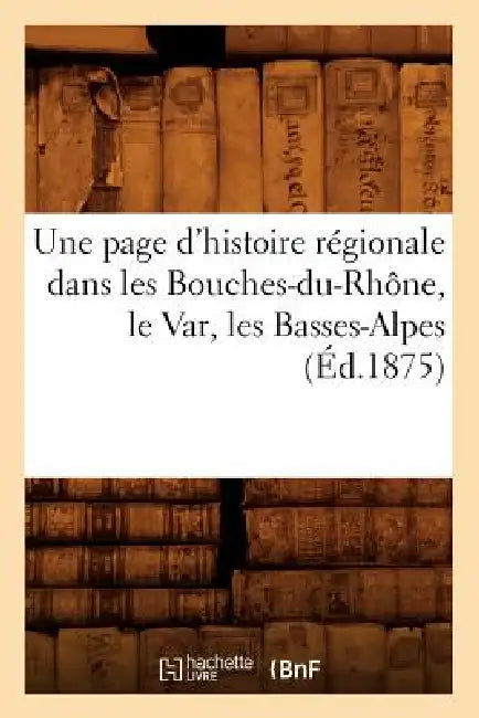 Une Page d'Histoire Régionale Dans Les Bouches-Du-Rhône, Le Var, Les Basses-Alpes (Éd.1875) by Sans Auteur