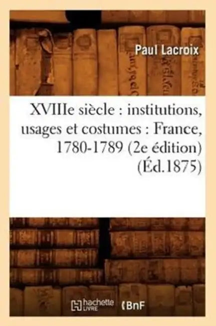 Xviiie Siècle: Institutions, Usages Et Costumes: France, 1780-1789 (2e Édition) (Éd.1875) by Paul LaCroix