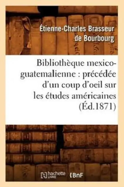 Bibliothèque Mexico-Guatemalienne: Précédée d'Un Coup d'Oeil Sur Les Études Américaines (Éd.1871) by Étienne-Charles Brasseur de Bourbourg
