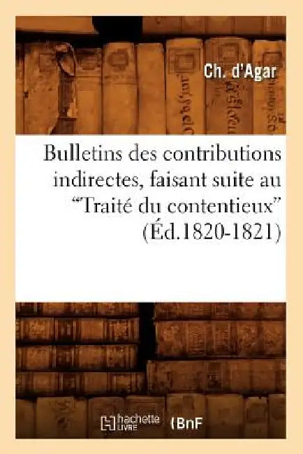 Bulletins Des Contributions Indirectes, Faisant Suite Au Traité Du Contentieux (Ed.1820-1821) by Ch D' Agar