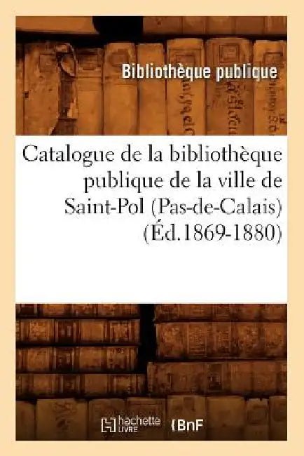 Catalogue de la Bibliothèque Publique de la Ville de Saint-Pol (Pas-De-Calais) (Éd.1869-1880) by Sans Auteur