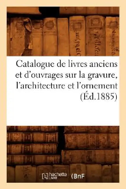 Catalogue de Livres Anciens Et d'Ouvrages Sur La Gravure, l'Architecture Et l'Ornement (Éd.1885) by Sans Auteur
