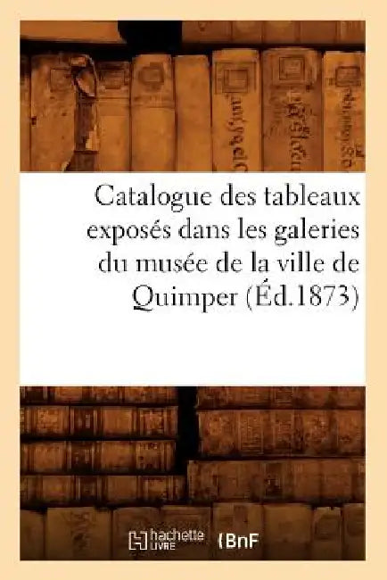 Catalogue Des Tableaux Exposés Dans Les Galeries Du Musée de la Ville de Quimper (Éd.1873) by Sans Auteur