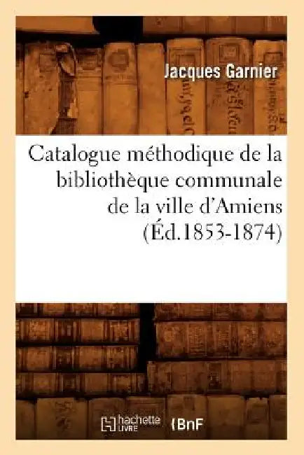 Catalogue Méthodique de la Bibliothèque Communale de la Ville d'Amiens (Éd.1853-1874) by Jacques Garnier