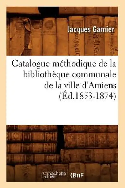 Catalogue Méthodique de la Bibliothèque Communale de la Ville d'Amiens (Éd.1853-1874) by Jacques Garnier