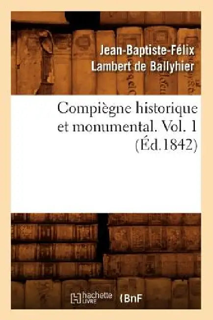 Compiègne Historique Et Monumental. Vol. 1 (Éd.1842) by Jean-Baptiste-Féli Lambert de Ballyhier