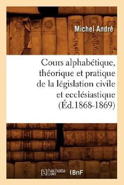 Cours Alphabétique, Théorique Et Pratique de la Législation Civile Et Ecclésiastique (Éd.1868-1869) by Michel André
