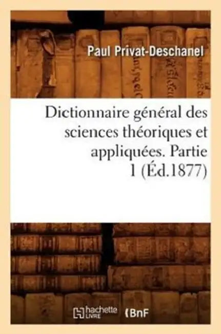 Dictionnaire Général Des Sciences Théoriques Et Appliquées. Partie 1 (Éd.1877) by Paul Privat-Deschanel