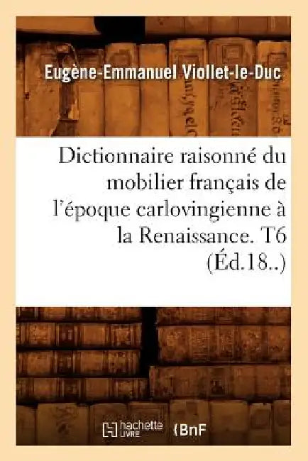 Dictionnaire Raisonné Du Mobilier Français de l'Époque Carlovingienne À La Renaissance. T6 (Éd.18..) by Eugène-Emmanuel Viollet-Le-Duc