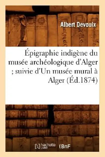 Épigraphie Indigène Du Musée Archéologique d'Alger Suivie d'Un Musée Mural À Alger (Éd.1874) by Albert Devoulx