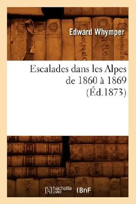 Escalades Dans Les Alpes de 1860 À 1869 (Éd.1873) by Edward Whymper