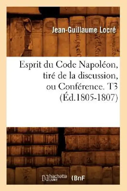 Esprit Du Code Napoléon, Tiré de la Discussion, Ou Conférence. T3 (Éd.1805-1807) by Jean-Guillaume Locré