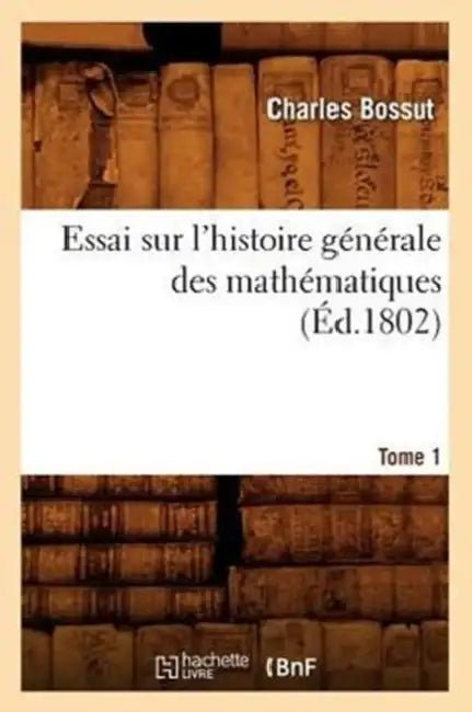 Essai Sur l'Histoire Générale Des Mathématiques. Tome 1 (Éd.1802) by Charles Bossut