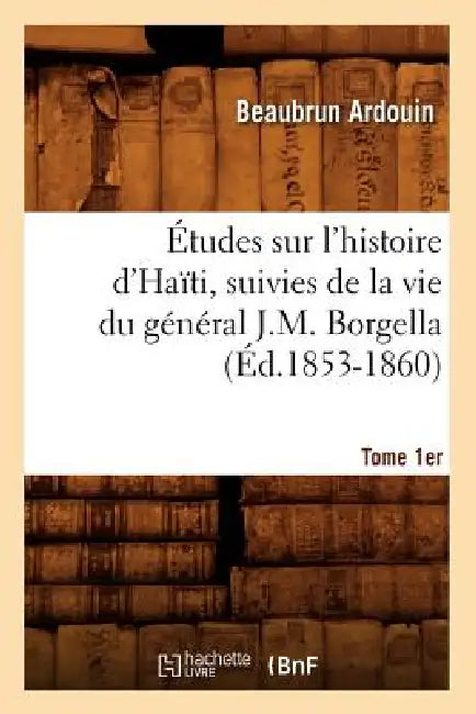 Études Sur l'Histoire d'Haïti Suivies de la Vie Du Général J.-M. Borgella. Tome 1er (Éd.1853-1860) by Beaubrun Ardouin