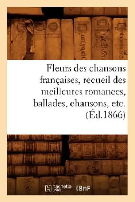 Fleurs Des Chansons Françaises, Recueil Des Meilleures Romances, Ballades, Chansons, Etc. (Éd.1866) by Sans Auteur