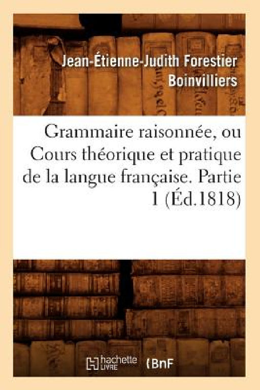 Grammaire Raisonnée, Ou Cours Théorique Et Pratique de la Langue Française. Partie 1 (Éd.1818) by Boinvilliers J E J