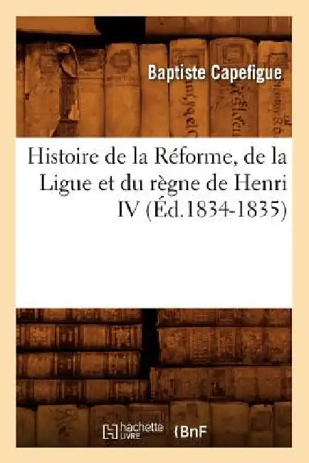 Histoire de la Réforme, de la Ligue Et Du Règne de Henri IV (Éd.1834-1835) by Baptiste Capefigue