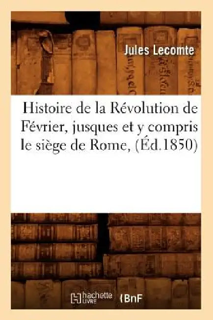 Histoire de la Révolution de Février, Jusques Et Y Compris Le Siège de Rome, (Éd.1850) by Jules Lecomte