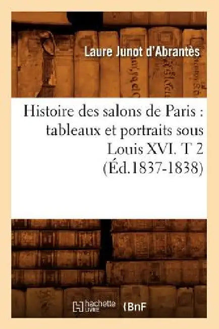 Histoire Des Salons de Paris: Tableaux Et Portraits Sous Louis XVI. T 2 (Éd.1837-1838) by Laure Junot Abrantès