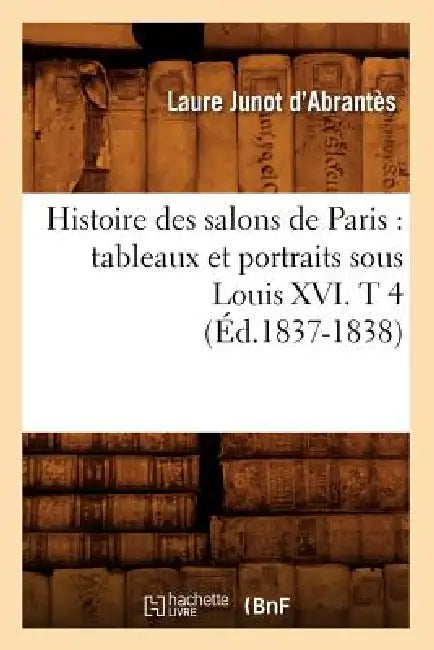 Histoire Des Salons de Paris: Tableaux Et Portraits Sous Louis XVI. T 4 (Éd.1837-1838) by Laure Junot Abrantès