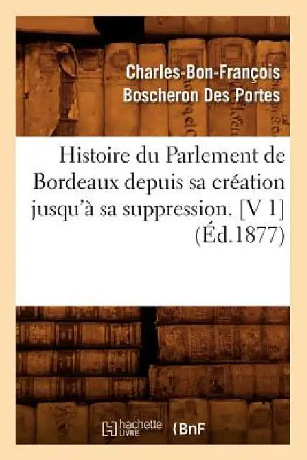 Histoire Du Parlement de Bordeaux Depuis Sa Création Jusqu'à Sa Suppression. [V 1] (Éd.1877) by Charles-Bon-Franço Boscheron Des Portes