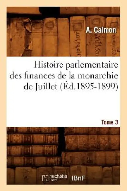 Histoire Parlementaire Des Finances de la Monarchie de Juillet. Tome 3 (Éd.1895-1899) by A. Calmon