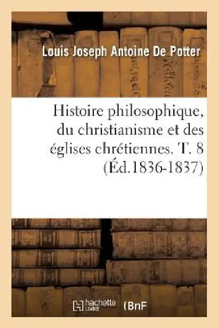 Histoire Philosophique, Du Christianisme Et Des Églises Chrétiennes. T. 8 (Éd.1836-1837) by Louis-Joseph Antoine de Potter