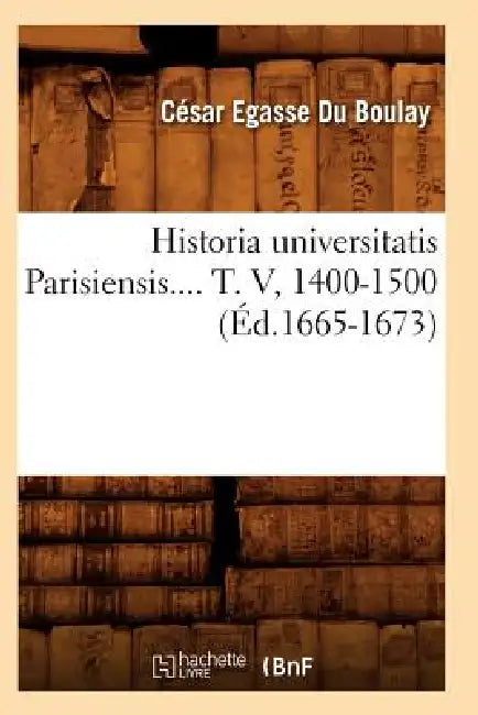 Historia Universitatis Parisiensis. Tome V, 1400-1500 (Éd.1665-1673) by César-Egasse Du Boulay