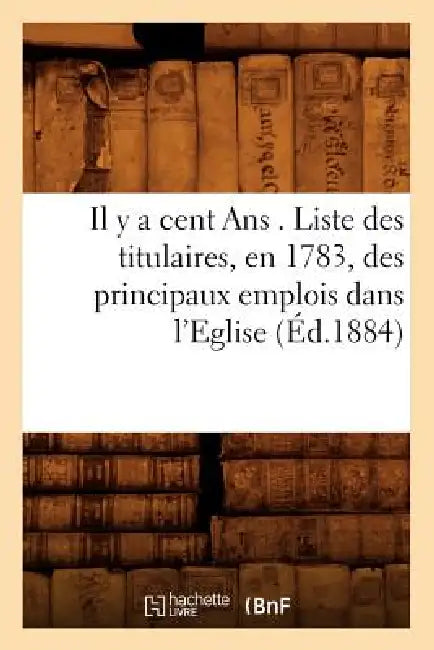 Il Y a Cent ANS . Liste Des Titulaires, En 1783, Des Principaux Emplois Dans l'Eglise, (Éd.1884) by Sans Auteur