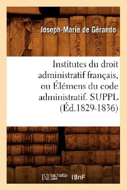 Institutes Du Droit Administratif Français, Ou Élémens Du Code Administratif. Suppl (Éd.1829-1836) by Joseph-Marie de Gérando