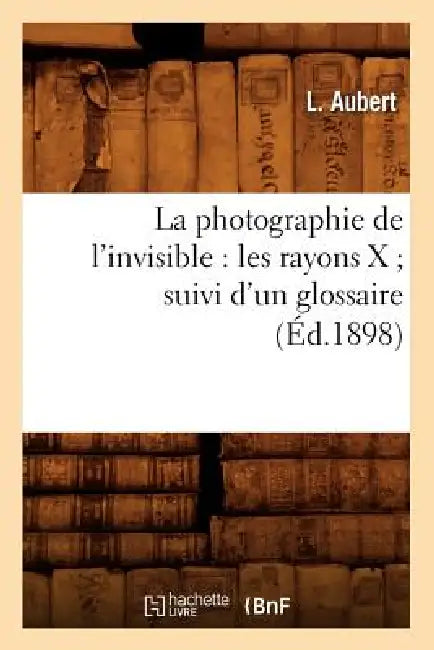La Photographie de l'Invisible: Les Rayons X Suivi d'Un Glossaire (Éd.1898) by L. Aubert