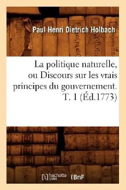 La Politique Naturelle, Ou Discours Sur Les Vrais Principes Du Gouvernement. T. 1 (Éd.1773) by Paul Henri Dietrich Holbach