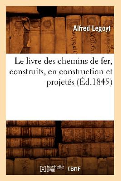 Le Livre Des Chemins de Fer, Construits, En Construction Et Projetés, (Éd.1845) by Legoyt a