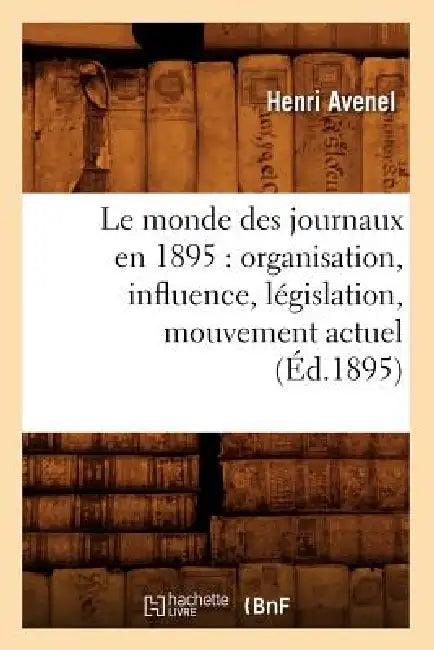 Le Monde Des Journaux En 1895: Organisation, Influence, Législation, Mouvement Actuel (Éd.1895) by Henri Avenel