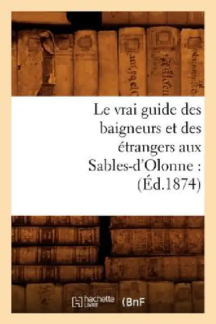 Le Vrai Guide Des Baigneurs Et Des Étrangers Aux Sables-d'Olonne: (Éd.1874) by Sans Auteur