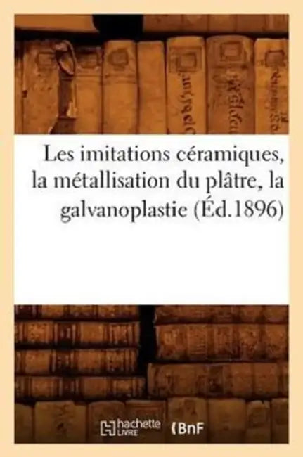 Les Imitations Céramiques, La Métallisation Du Plâtre, La Galvanoplastie (Éd.1896) by Sans Auteur