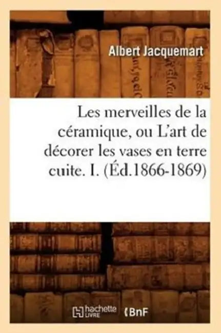 Les Merveilles de la Céramique, Ou l'Art de Décorer Les Vases En Terre Cuite. I. (Éd.1866-1869) by Albert Jacquemart