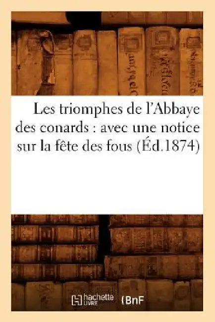Les Triomphes de l'Abbaye Des Conards: Avec Une Notice Sur La Fête Des Fous (Éd.1874) by Sans Auteur