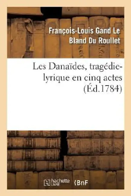 Les Danaïdes, Tragédie-Lyrique En Cinq Actes Représentée Pour La Première Fois: Sur Le Théâtre de l'Académie Royale de Musique, Le Lundi 19 Avril 1784 by François-Louis Gand Le Bland Du Roullet