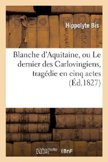 Blanche d'Aquitaine, Ou Le Dernier Des Carlovingiens, Tragédie En Cinq Actes by Bis-H