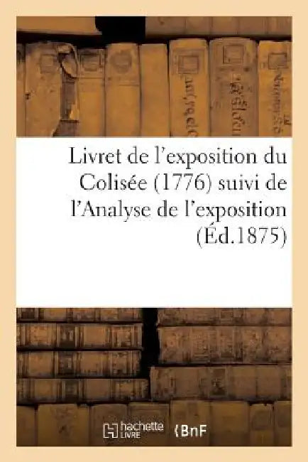 Livret de l'Exposition Du Colisée (1776) Suivi de l'Analyse de l'Exposition Ouverte À l'Elisée: En 1797; Et Précédé d'Une Histoire Du Colisée by Sans Auteur