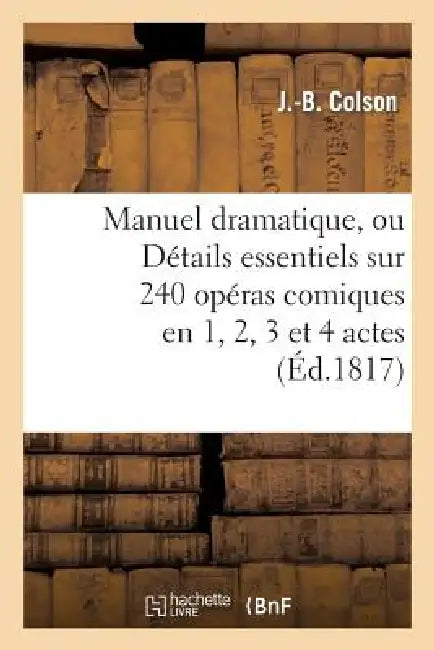 Manuel Dramatique, Ou Détails Essentiels Sur 240 Opéras Comiques En 1, 2, 3 Et 4 Actes: , Classés Par Ordre Alphabétique, Formant Le Fonds Du Répertoi by J. -B Colson