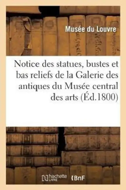 Notice Des Statues, Bustes Et Bas Reliefs de la Galerie Des Antiques Du Musée Central Des Arts: , Ouverte Pour La 1re Fois Le 18 Brumaire an IX by Musee Du Louvre